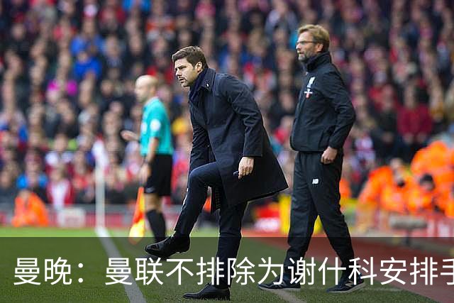 曼晚：曼联不排除为谢什科安排手术；卡里克：谢什科这次的伤与之前的旧伤不完全相同